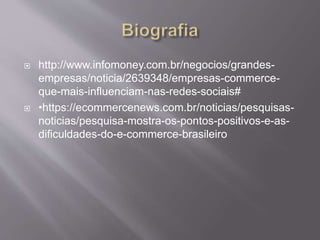  http://www.infomoney.com.br/negocios/grandes-
empresas/noticia/2639348/empresas-commerce-
que-mais-influenciam-nas-redes-sociais#
 •https://ecommercenews.com.br/noticias/pesquisas-
noticias/pesquisa-mostra-os-pontos-positivos-e-as-
dificuldades-do-e-commerce-brasileiro
 