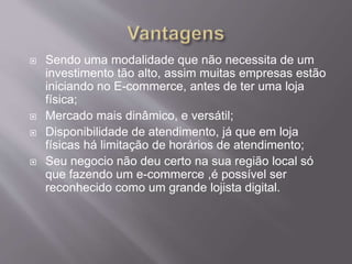  Sendo uma modalidade que não necessita de um
investimento tão alto, assim muitas empresas estão
iniciando no E-commerce, antes de ter uma loja
física;
 Mercado mais dinâmico, e versátil;
 Disponibilidade de atendimento, já que em loja
físicas há limitação de horários de atendimento;
 Seu negocio não deu certo na sua região local só
que fazendo um e-commerce ,é possível ser
reconhecido como um grande lojista digital.
 