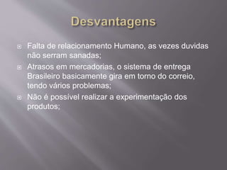  Falta de relacionamento Humano, as vezes duvidas
não serram sanadas;
 Atrasos em mercadorias, o sistema de entrega
Brasileiro basicamente gira em torno do correio,
tendo vários problemas;
 Não é possível realizar a experimentação dos
produtos;
 
