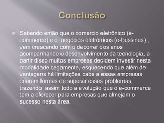  Sabendo então que o comercio eletrônico (e-
commerce) e o negócios eletrônicos (e-bussines) ,
vem crescendo com o decorrer dos anos
acompanhando o desenvolvimento da tecnologia, a
partir disso muitos empresas decidem investir nesta
modalidade cegamente, esquecendo que além de
vantagens há limitações cabe a essas empresas
criarem formas de superar esses problemas,
trazendo assim todo a evolução que o e-commerce
tem a oferecer para empresas que almejam o
sucesso nesta área.
 