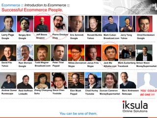 Ecommerce :: Introduction to Ecommerce ::
Successful Ecommerce People.
Larry Page
Google
Sergey Brin
Google
Jeff Bezos
Amazon
Pierre Omidyar
Ebay
Eric Schmidt
Google
Ronald Burkle
Yahoo
Mark Cuban
Broadcast.com
Jerry Yang
Yahoo
Omid Kordestani
Google
David Filo
Yahoo
Ram Shriram
Google
Todd Wagner
Broadcast.com
Peter Thiel
Paypal
Niklas Zennstrom
Skype
Janus Friis
Skype
Jack Ma
Alibaba.com
Mark Zuckerberg
Facebook
Simon Nixon
MoneySupermarket
Andrew Gower
Runescape
Reid Hoffman
LinkedIn
Zhang Chaoyang
Sohu
Steve Chen
Youtube
Elon Musk
Paypal
Chad Hurley
Youtube
Duncan Cameron
MoneySupermarket
Marc Andreesen
Netscape
You can be one of them.
YOU COULD
BE ONE !!!!
 