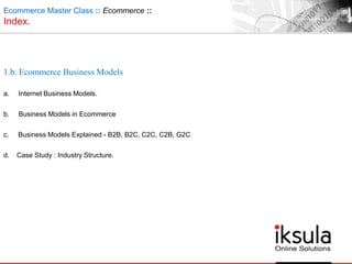 Ecommerce Master Class :: Ecommerce ::
Index.
1.b. Ecommerce Business Models
a. Internet Business Models.
b. Business Models in Ecommerce
c. Business Models Explained - B2B, B2C, C2C, C2B, G2C
d. Case Study : Industry Structure.
 