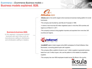 Business-to-business (B2B)
In this segment, companies conduct
business with each other such as
manufacturers selling to distributors
and wholesalers selling to retailers.
Ecommerce :: Ecommerce Business models ::
Business models explained. B2B.
•Alibaba.com is the world's largest online business-to-business trading platform for small
businesses.
•The company was founded by Jack Ma and 18 people in 1999.
• It claims it had more than 65 million registered users in more than 240 countries and
regions as of March 31, 2011.
•The company‟s serves to bring together importers and exporters from more than 240
countries and regions.
•IndiaMART.com is India's largest online B2B marketplace for Small & Medium Size
Businesses, connecting global buyers with suppliers.
•The company offers a platform & tools to over 1 million suppliers to generate business
leads from over 5 million buyers, who use the platform to find reliable & competitive
suppliers.
•The company has over 4500 employees located across 90 offices in the country.
 