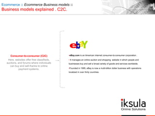 Consumer-to-consumer (C2C)
Here, websites offer free classifieds,
auctions, and forums where individuals
can buy and sell thanks to online
payment systems.
Ecommerce :: Ecommerce Business models ::
Business models explained . C2C.
•eBay.com is an American internet consumer-to-consumer corporation .
• It manages an online auction and shopping website in which people and
businesses buy and sell a broad variety of goods and services worldwide.
•Founded in 1995, eBay is now a multi-billion dollar business with operations
localized in over thirty countries.
 