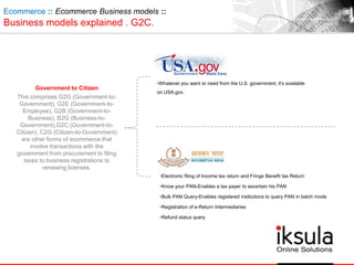 Government to Citizen
This comprises G2G (Government-to-
Government), G2E (Government-to-
Employee), G2B (Government-to-
Business), B2G (Business-to-
Government),G2C (Government-to-
Citizen), C2G (Citizen-to-Government)
are other forms of ecommerce that
involve transactions with the
government from procurement to filing
taxes to business registrations to
renewing licenses.
Ecommerce :: Ecommerce Business models ::
Business models explained . G2C.
•Whatever you want or need from the U.S. government, it's available
on USA.gov.
•Electronic filing of Income tax return and Fringe Benefit tax Return
•Know your PAN-Enables a tax payer to ascertain his PAN
•Bulk PAN Query-Enables registered institutions to query PAN in batch mode
•Registration of e-Return Intermediaries
•Refund status query
 
