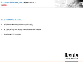 Ecommerce Master Class :: Ecommerce ::
Index.
1.c. Ecommerce in India.
a. Evolution of Indian Ecommerce Industry.
b. A Typical Day in a Heavy Internet Users life in India.
c. The Current Ecosystem.
 