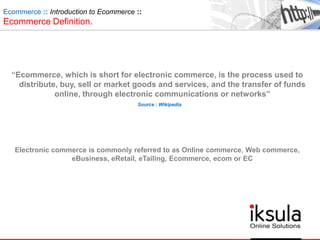 Ecommerce :: Introduction to Ecommerce ::
Ecommerce Definition.
“Ecommerce, which is short for electronic commerce, is the process used to
distribute, buy, sell or market goods and services, and the transfer of funds
online, through electronic communications or networks”
Source : Wikipedia
Electronic commerce is commonly referred to as Online commerce, Web commerce,
eBusiness, eRetail, eTailing, Ecommerce, ecom or EC
 