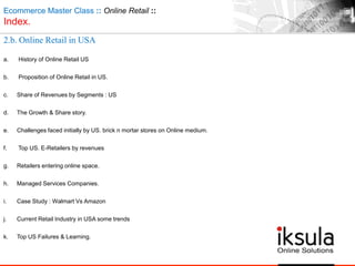 Ecommerce Master Class :: Online Retail ::
Index.
2.b. Online Retail in USA
a. History of Online Retail US
b. Proposition of Online Retail in US.
c. Share of Revenues by Segments : US
d. The Growth & Share story.
e. Challenges faced initially by US. brick n mortar stores on Online medium.
f. Top US. E-Retailers by revenues
g. Retailers entering online space.
h. Managed Services Companies.
i. Case Study : Walmart Vs Amazon
j. Current Retail Industry in USA some trends
k. Top US Failures & Learning.
 