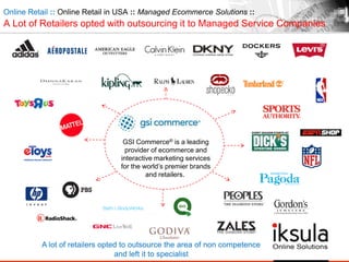 Online Retail :: Online Retail in USA :: Managed Ecommerce Solutions ::
A Lot of Retailers opted with outsourcing it to Managed Service Companies
A lot of retailers opted to outsource the area of non competence
and left it to specialist
GSI Commerce® is a leading
provider of ecommerce and
interactive marketing services
for the world‟s premier brands
and retailers.
 