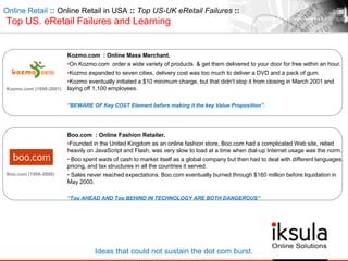 Online Retail :: Online Retail in USA :: Top US-UK eRetail Failures ::
Top US. eRetail Failures and Learning
Kozmo.com (1998-2001)
Ideas that could not sustain the dot com burst.
Kozmo.com : Online Mass Merchant.
•On Kozmo.com order a wide variety of products & get them delivered to your door for free within an hour.
•Kozmo expanded to seven cities, delivery cost was too much to deliver a DVD and a pack of gum.
•Kozmo eventually initiated a $10 minimum charge, but that didn't stop it from closing in March 2001 and
laying off 1,100 employees.
“BEWARE OF Key COST Element before making it the key Value Proposition”.
Boo.com (1998-2000)
Boo.com : Online Fashion Retailer.
•Founded in the United Kingdom as an online fashion store, Boo.com had a complicated Web site, relied
heavily on JavaScript and Flash, was very slow to load at a time when dial-up Internet usage was the norm.
• Boo spent wads of cash to market itself as a global company but then had to deal with different languages,
pricing, and tax structures in all the countries it served.
• Sales never reached expectations. Boo.com eventually burned through $160 million before liquidation in
May 2000.
“Too AHEAD AND Too BEHIND IN TECHNOLOGY ARE BOTH DANGEROUS”
 