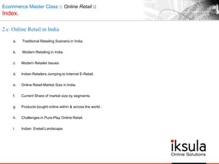 Ecommerce Master Class :: Online Retail ::
Index.
2.c. Online Retail in India
a. Traditional Retailing Scenario in India.
b. Modern Retailing in India.
c. Modern Retailer Issues.
d. Indian Retailers Jumping to Internet E-Retail.
e. Online Retail Market Size in India.
f. Current Share of market size by segments.
g. Products bought online within & across the world .
h. Challenges in Pure-Play Online Retail.
i. Indian Eretail Landscape.
 