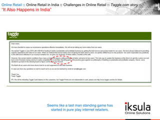 Online Retail :: Online Retail in India :: Challenges in Online Retail :: Taggle.com story ::
“It Also Happens in India”
Seems like a last man standing game has
started in pure play internet retailers.
 