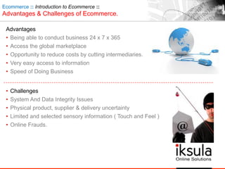 Ecommerce :: Introduction to Ecommerce ::
Advantages & Challenges of Ecommerce.
Advantages
• Being able to conduct business 24 x 7 x 365
• Access the global marketplace
• Opportunity to reduce costs by cutting intermediaries.
• Very easy access to information
• Speed of Doing Business
• Challenges
• System And Data Integrity Issues
• Physical product, supplier & delivery uncertainty
• Limited and selected sensory information ( Touch and Feel )
• Online Frauds.
 