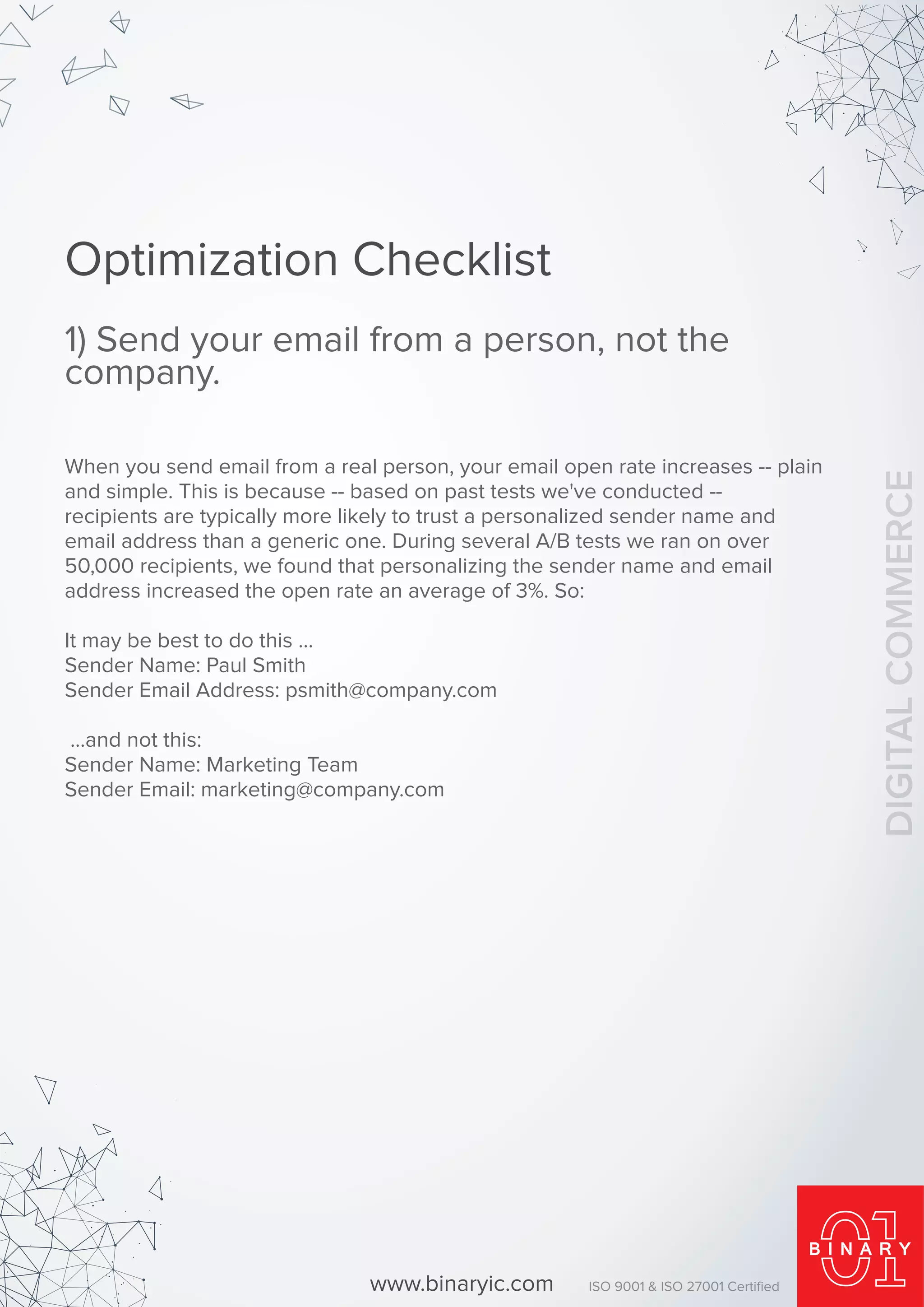 Optimization Checklist
1) Send your email from a person, not the
company.
When you send email from a real person, your email open rate increases -- plain
and simple. This is because -- based on past tests we've conducted --
recipients are typically more likely to trust a personalized sender name and
email address than a generic one. During several A/B tests we ran on over
50,000 recipients, we found that personalizing the sender name and email
address increased the open rate an average of 3%. So:
It may be best to do this ...
Sender Name: Paul Smith
Sender Email Address: psmith@company.com
...and not this:
Sender Name: Marketing Team
Sender Email: marketing@company.com
www.binaryic.com ISO 9001 & ISO 27001 Certiﬁed
DIGITALCOMMERCE
 