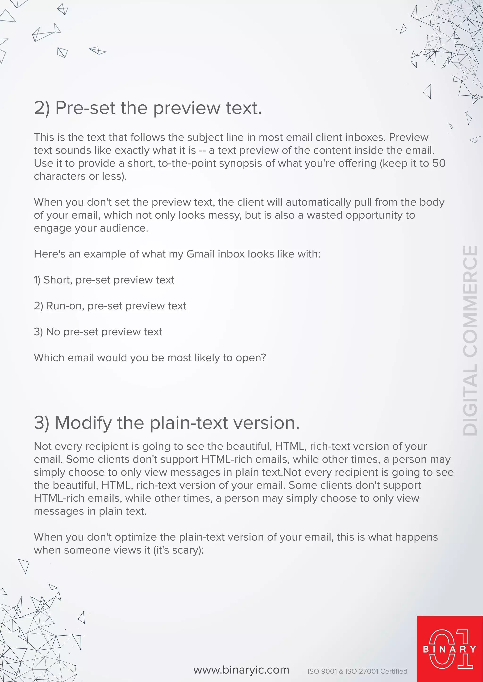 This is the text that follows the subject line in most email client inboxes. Preview
text sounds like exactly what it is -- a text preview of the content inside the email.
Use it to provide a short, to-the-point synopsis of what you're offering (keep it to 50
characters or less).
When you don't set the preview text, the client will automatically pull from the body
of your email, which not only looks messy, but is also a wasted opportunity to
engage your audience.
Here's an example of what my Gmail inbox looks like with:
1) Short, pre-set preview text
2) Run-on, pre-set preview text
3) No pre-set preview text
Which email would you be most likely to open?
2) Pre-set the preview text.
Not every recipient is going to see the beautiful, HTML, rich-text version of your
email. Some clients don't support HTML-rich emails, while other times, a person may
simply choose to only view messages in plain text.Not every recipient is going to see
the beautiful, HTML, rich-text version of your email. Some clients don't support
HTML-rich emails, while other times, a person may simply choose to only view
messages in plain text.
When you don't optimize the plain-text version of your email, this is what happens
when someone views it (it's scary):
3) Modify the plain-text version.
www.binaryic.com ISO 9001 & ISO 27001 Certiﬁed
DIGITALCOMMERCE
 