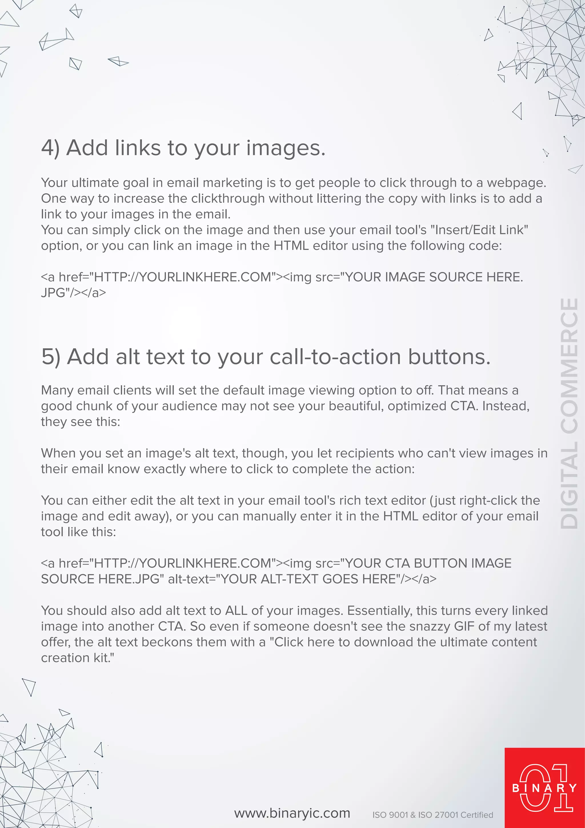 Your ultimate goal in email marketing is to get people to click through to a webpage.
One way to increase the clickthrough without littering the copy with links is to add a
link to your images in the email.
You can simply click on the image and then use your email tool's "Insert/Edit Link"
option, or you can link an image in the HTML editor using the following code:
<a href="HTTP://YOURLINKHERE.COM"><img src="YOUR IMAGE SOURCE HERE.
JPG"/></a>
4) Add links to your images.
Many email clients will set the default image viewing option to off. That means a
good chunk of your audience may not see your beautiful, optimized CTA. Instead,
they see this:
When you set an image's alt text, though, you let recipients who can't view images in
their email know exactly where to click to complete the action:
You can either edit the alt text in your email tool's rich text editor (just right-click the
image and edit away), or you can manually enter it in the HTML editor of your email
tool like this:
<a href="HTTP://YOURLINKHERE.COM"><img src="YOUR CTA BUTTON IMAGE
SOURCE HERE.JPG" alt-text="YOUR ALT-TEXT GOES HERE"/></a>
You should also add alt text to ALL of your images. Essentially, this turns every linked
image into another CTA. So even if someone doesn't see the snazzy GIF of my latest
offer, the alt text beckons them with a "Click here to download the ultimate content
creation kit."
5) Add alt text to your call-to-action buttons.
www.binaryic.com ISO 9001 & ISO 27001 Certiﬁed
DIGITALCOMMERCE
 