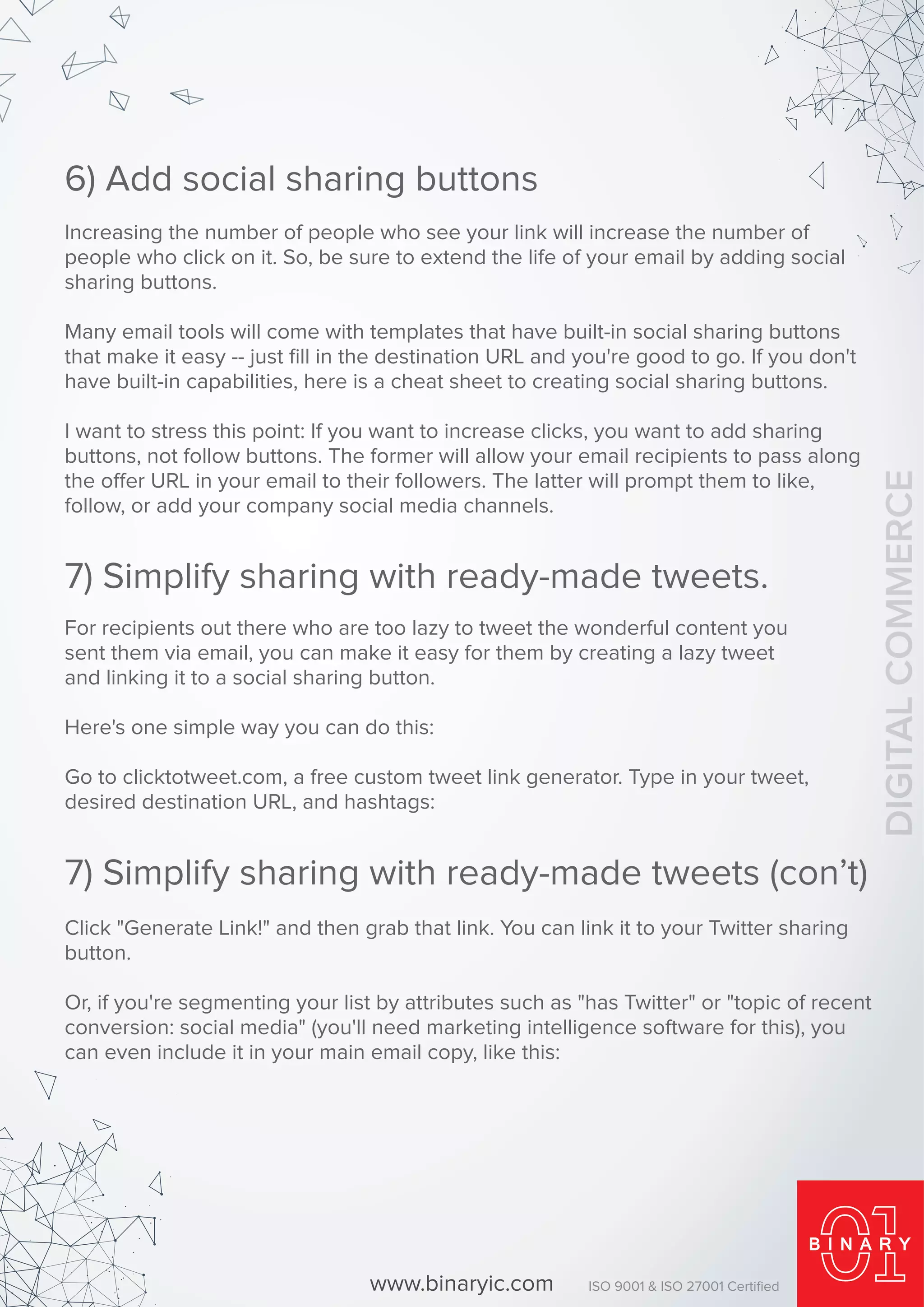 Increasing the number of people who see your link will increase the number of
people who click on it. So, be sure to extend the life of your email by adding social
sharing buttons.
Many email tools will come with templates that have built-in social sharing buttons
that make it easy -- just ﬁll in the destination URL and you're good to go. If you don't
have built-in capabilities, here is a cheat sheet to creating social sharing buttons.
I want to stress this point: If you want to increase clicks, you want to add sharing
buttons, not follow buttons. The former will allow your email recipients to pass along
the offer URL in your email to their followers. The latter will prompt them to like,
follow, or add your company social media channels.
6) Add social sharing buttons
For recipients out there who are too lazy to tweet the wonderful content you
sent them via email, you can make it easy for them by creating a lazy tweet
and linking it to a social sharing button.
Here's one simple way you can do this:
Go to clicktotweet.com, a free custom tweet link generator. Type in your tweet,
desired destination URL, and hashtags:
7) Simplify sharing with ready-made tweets.
Click "Generate Link!" and then grab that link. You can link it to your Twitter sharing
button.
Or, if you're segmenting your list by attributes such as "has Twitter" or "topic of recent
conversion: social media" (you'll need marketing intelligence software for this), you
can even include it in your main email copy, like this:
7) Simplify sharing with ready-made tweets (con’t)
www.binaryic.com ISO 9001 & ISO 27001 Certiﬁed
DIGITALCOMMERCE
 