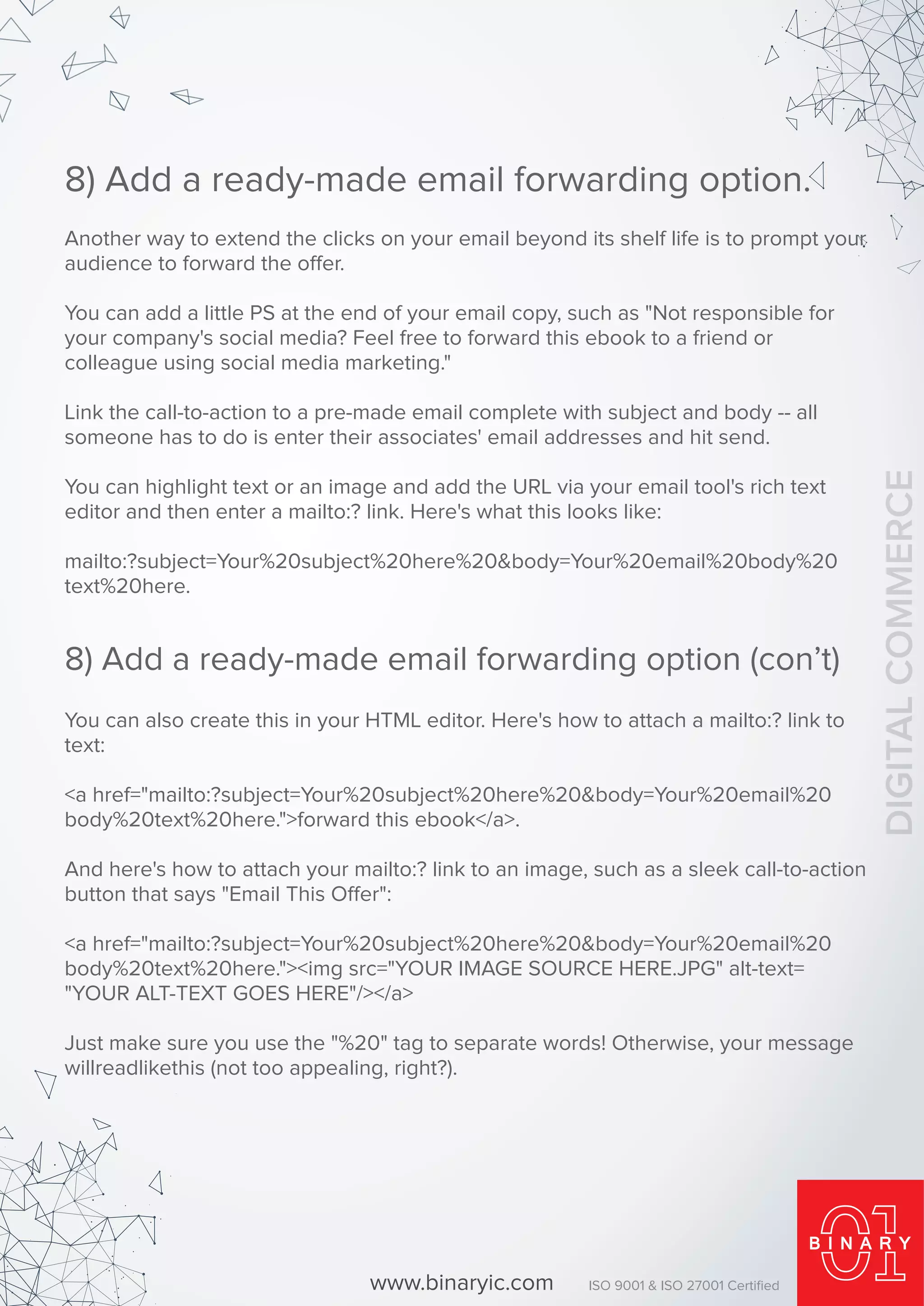 Another way to extend the clicks on your email beyond its shelf life is to prompt your
audience to forward the offer.
You can add a little PS at the end of your email copy, such as "Not responsible for
your company's social media? Feel free to forward this ebook to a friend or
colleague using social media marketing."
Link the call-to-action to a pre-made email complete with subject and body -- all
someone has to do is enter their associates' email addresses and hit send.
You can highlight text or an image and add the URL via your email tool's rich text
editor and then enter a mailto:? link. Here's what this looks like:
mailto:?subject=Your%20subject%20here%20&body=Your%20email%20body%20
text%20here.
8) Add a ready-made email forwarding option.
You can also create this in your HTML editor. Here's how to attach a mailto:? link to
text:
<a href="mailto:?subject=Your%20subject%20here%20&body=Your%20email%20
body%20text%20here.">forward this ebook</a>.
And here's how to attach your mailto:? link to an image, such as a sleek call-to-action
button that says "Email This Offer":
<a href="mailto:?subject=Your%20subject%20here%20&body=Your%20email%20
body%20text%20here."><img src="YOUR IMAGE SOURCE HERE.JPG" alt-text=
"YOUR ALT-TEXT GOES HERE"/></a>
Just make sure you use the "%20" tag to separate words! Otherwise, your message
willreadlikethis (not too appealing, right?).
8) Add a ready-made email forwarding option (con’t)
www.binaryic.com ISO 9001 & ISO 27001 Certiﬁed
DIGITALCOMMERCE
 