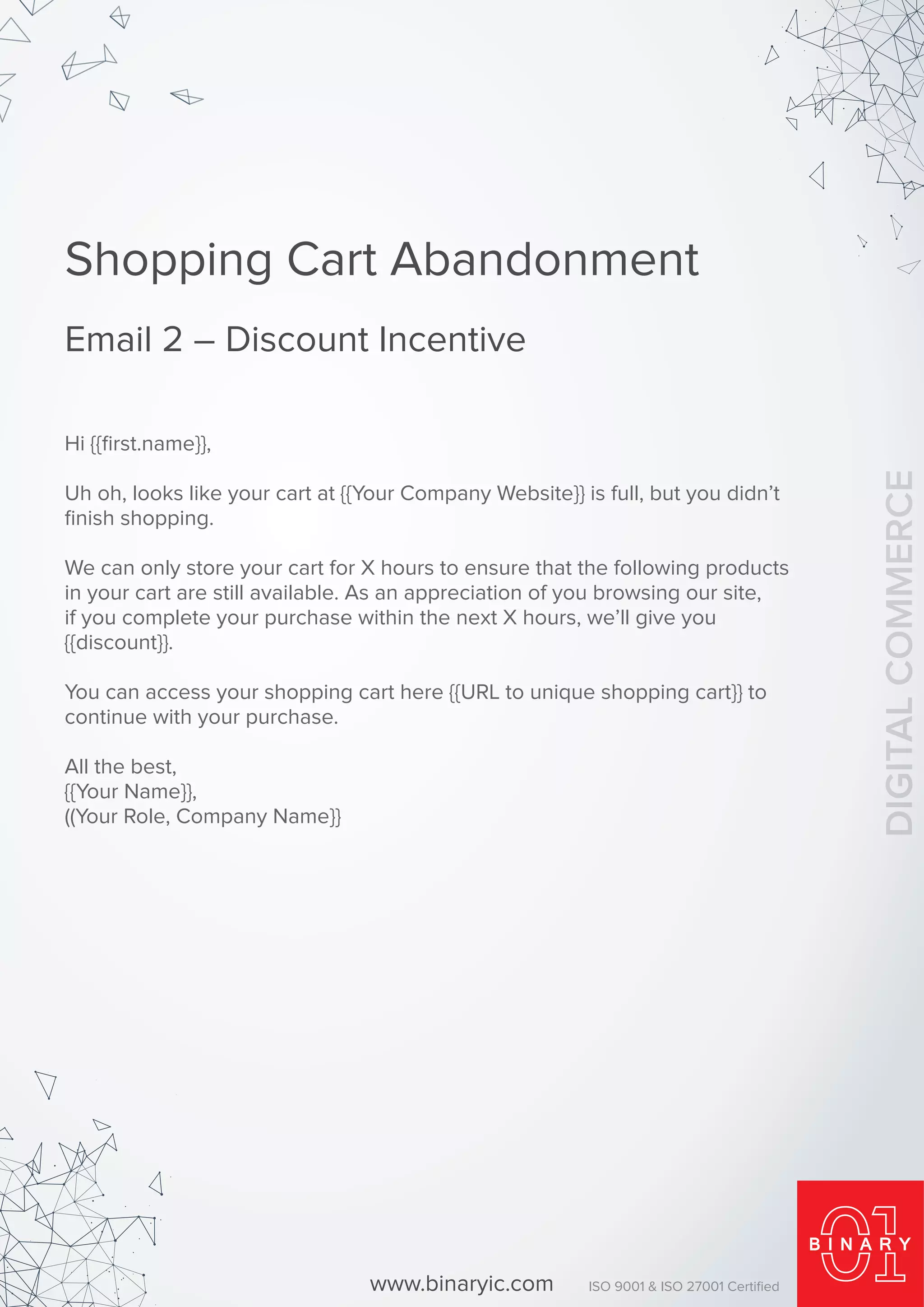 Shopping Cart Abandonment
Email 2 – Discount Incentive
Hi {{ﬁrst.name}},
Uh oh, looks like your cart at {{Your Company Website}} is full, but you didn’t
ﬁnish shopping.
We can only store your cart for X hours to ensure that the following products
in your cart are still available. As an appreciation of you browsing our site,
if you complete your purchase within the next X hours, we’ll give you
{{discount}}.
You can access your shopping cart here {{URL to unique shopping cart}} to
continue with your purchase.
All the best,
{{Your Name}},
((Your Role, Company Name}}
www.binaryic.com ISO 9001 & ISO 27001 Certiﬁed
DIGITALCOMMERCE
 