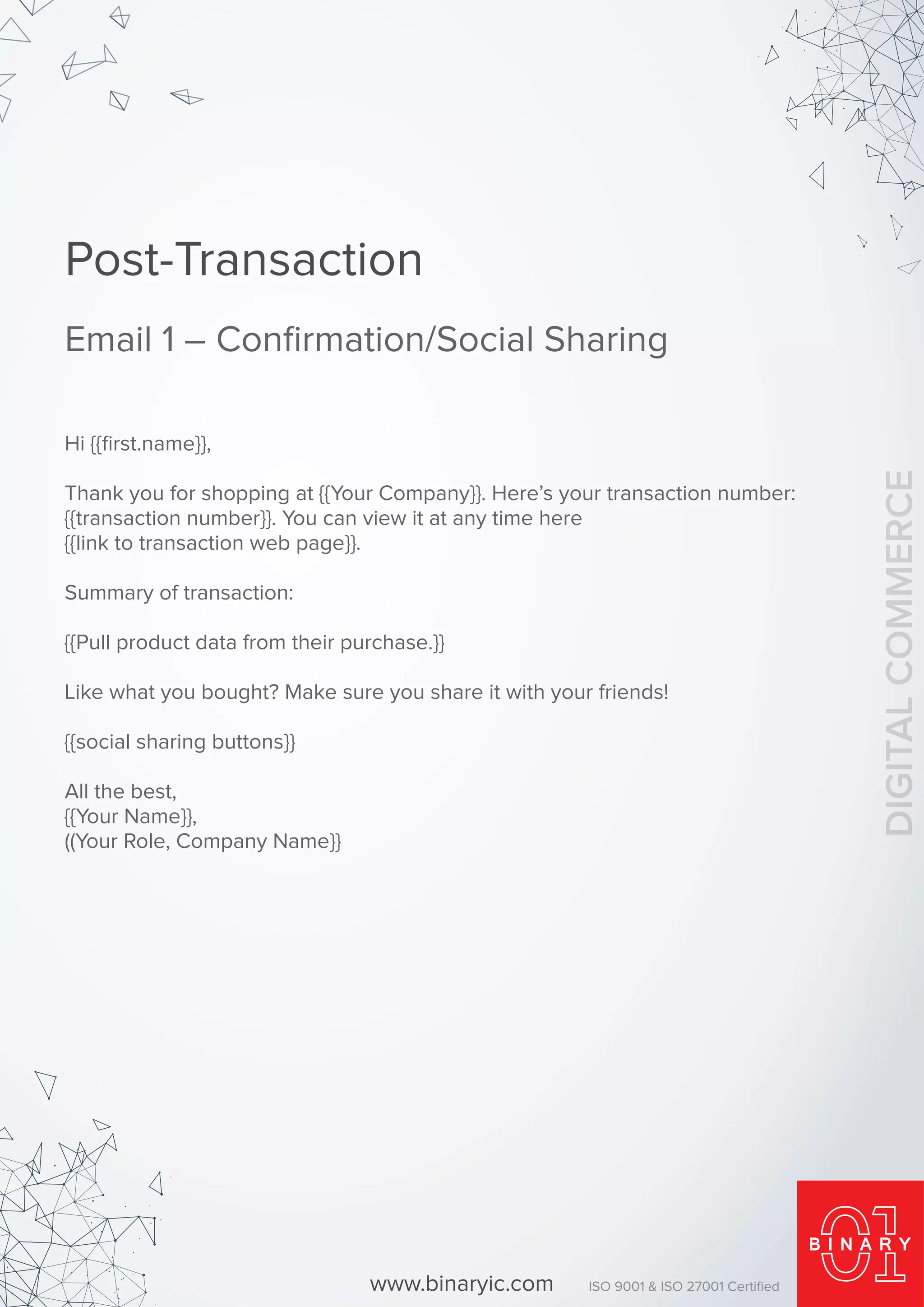 Hi {{ﬁrst.name}},
Thank you for shopping at {{Your Company}}. Here’s your transaction number:
{{transaction number}}. You can view it at any time here
{{link to transaction web page}}.
Summary of transaction:
{{Pull product data from their purchase.}}
Like what you bought? Make sure you share it with your friends!
{{social sharing buttons}}
All the best,
{{Your Name}},
((Your Role, Company Name}}
Post-Transaction
Email 1 – Conﬁrmation/Social Sharing
www.binaryic.com ISO 9001 & ISO 27001 Certiﬁed
DIGITALCOMMERCE
 