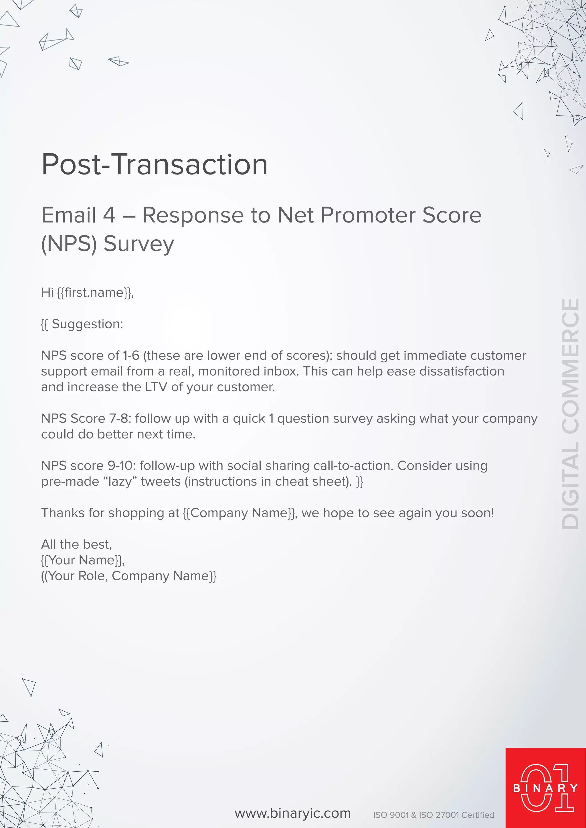 Hi {{ﬁrst.name}},
{{ Suggestion:
NPS score of 1-6 (these are lower end of scores): should get immediate customer
support email from a real, monitored inbox. This can help ease dissatisfaction
and increase the LTV of your customer.
NPS Score 7-8: follow up with a quick 1 question survey asking what your company
could do better next time.
NPS score 9-10: follow-up with social sharing call-to-action. Consider using
pre-made “lazy” tweets (instructions in cheat sheet). }}
Thanks for shopping at {{Company Name}}, we hope to see again you soon!
All the best,
{{Your Name}},
((Your Role, Company Name}}
Post-Transaction
Email 4 – Response to Net Promoter Score
(NPS) Survey
www.binaryic.com ISO 9001 & ISO 27001 Certiﬁed
DIGITALCOMMERCE
 