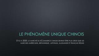 LE PHÉNOMÈNE UNIQUE CHINOIS
D’ICI À 2020, LE MARCHÉ DU ECOMMERCE CHINOIS DEVRAIT ÊTRE PLUS GROS QUE LES
MARCHES AMÉRICAINS, BRITANNIQUE, JAPONAIS, ALLEMANDE ET FRANÇAIS RÉUNIS
 