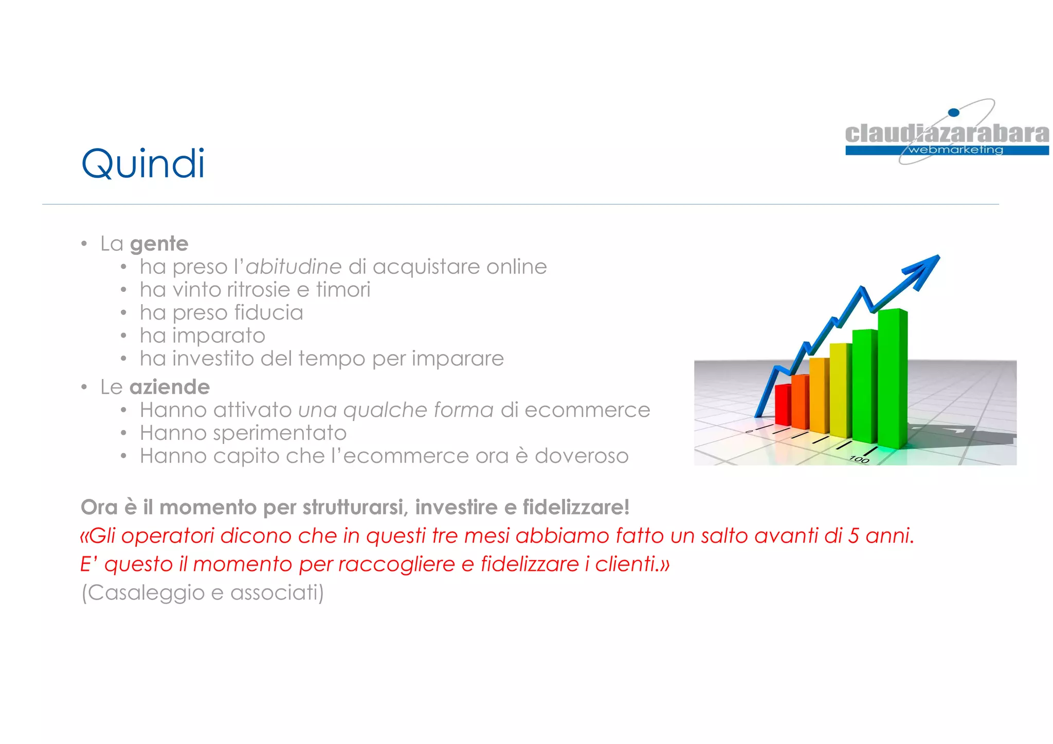 Quindi
• La gente
• ha preso l’abitudine di acquistare online
• ha vinto ritrosie e timori
• ha preso fiducia
• ha imparato
• ha investito del tempo per imparare
• Le aziende
• Hanno attivato una qualche forma di ecommerce
• Hanno sperimentato
• Hanno capito che l’ecommerce ora è doveroso
Ora è il momento per strutturarsi, investire e fidelizzare!
«Gli operatori dicono che in questi tre mesi abbiamo fatto un salto avanti di 5 anni.
E’ questo il momento per raccogliere e fidelizzare i clienti.»
(Casaleggio e associati)
 