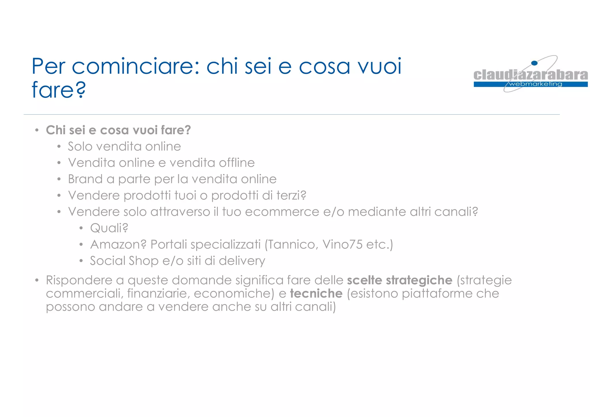 Per cominciare: chi sei e cosa vuoi
fare?
• Chi sei e cosa vuoi fare?
• Solo vendita online
• Vendita online e vendita offline
• Brand a parte per la vendita online
• Vendere prodotti tuoi o prodotti di terzi?
• Vendere solo attraverso il tuo ecommerce e/o mediante altri canali?
• Quali?
• Amazon? Portali specializzati (Tannico, Vino75 etc.)
• Social Shop e/o siti di delivery
• Rispondere a queste domande significa fare delle scelte strategiche (strategie
commerciali, finanziarie, economiche) e tecniche (esistono piattaforme che
possono andare a vendere anche su altri canali)
 