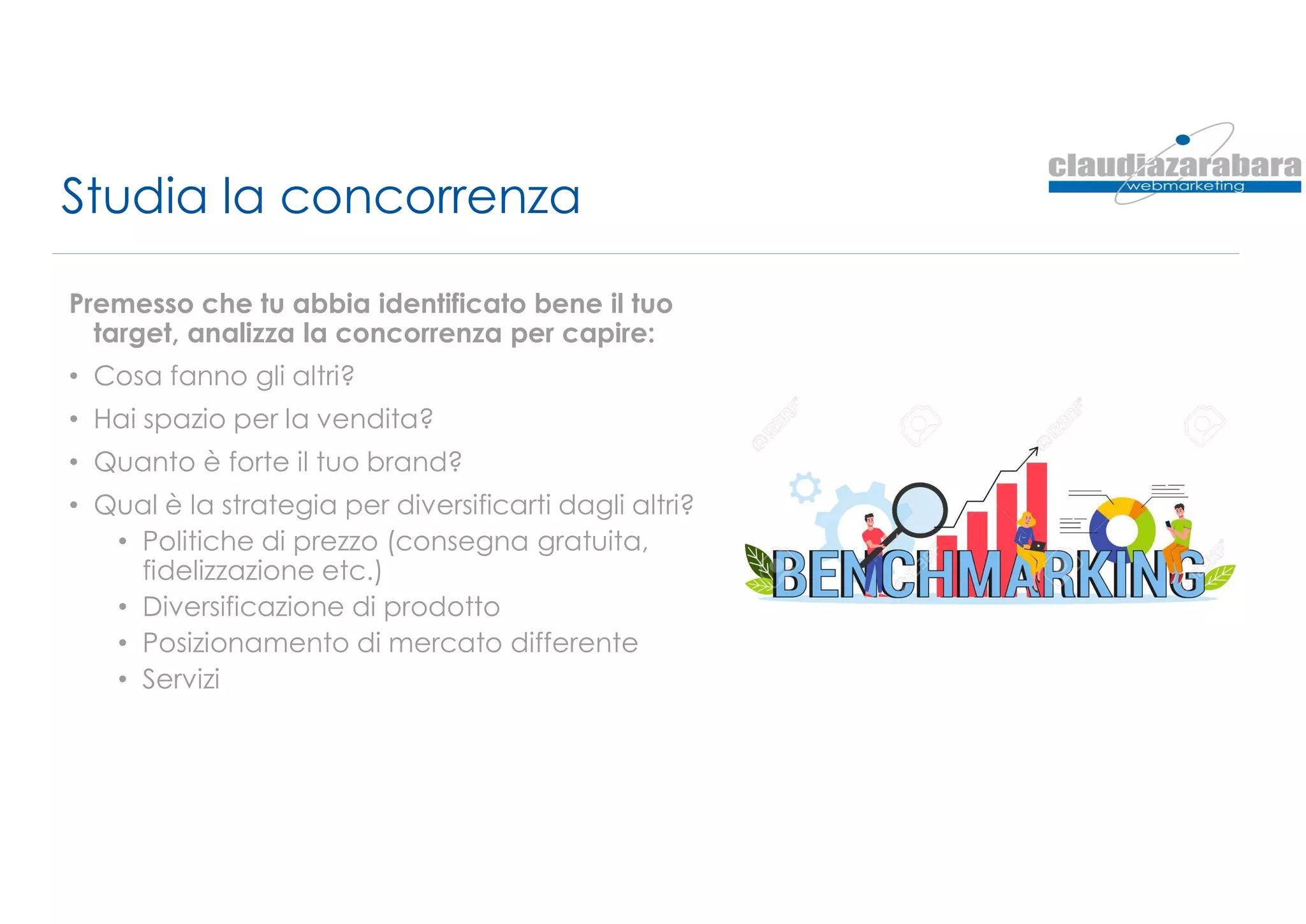 Studia la concorrenza
Premesso che tu abbia identificato bene il tuo
target, analizza la concorrenza per capire:
• Cosa fanno gli altri?
• Hai spazio per la vendita?
• Quanto è forte il tuo brand?
• Qual è la strategia per diversificarti dagli altri?
• Politiche di prezzo (consegna gratuita,
fidelizzazione etc.)
• Diversificazione di prodotto
• Posizionamento di mercato differente
• Servizi
 