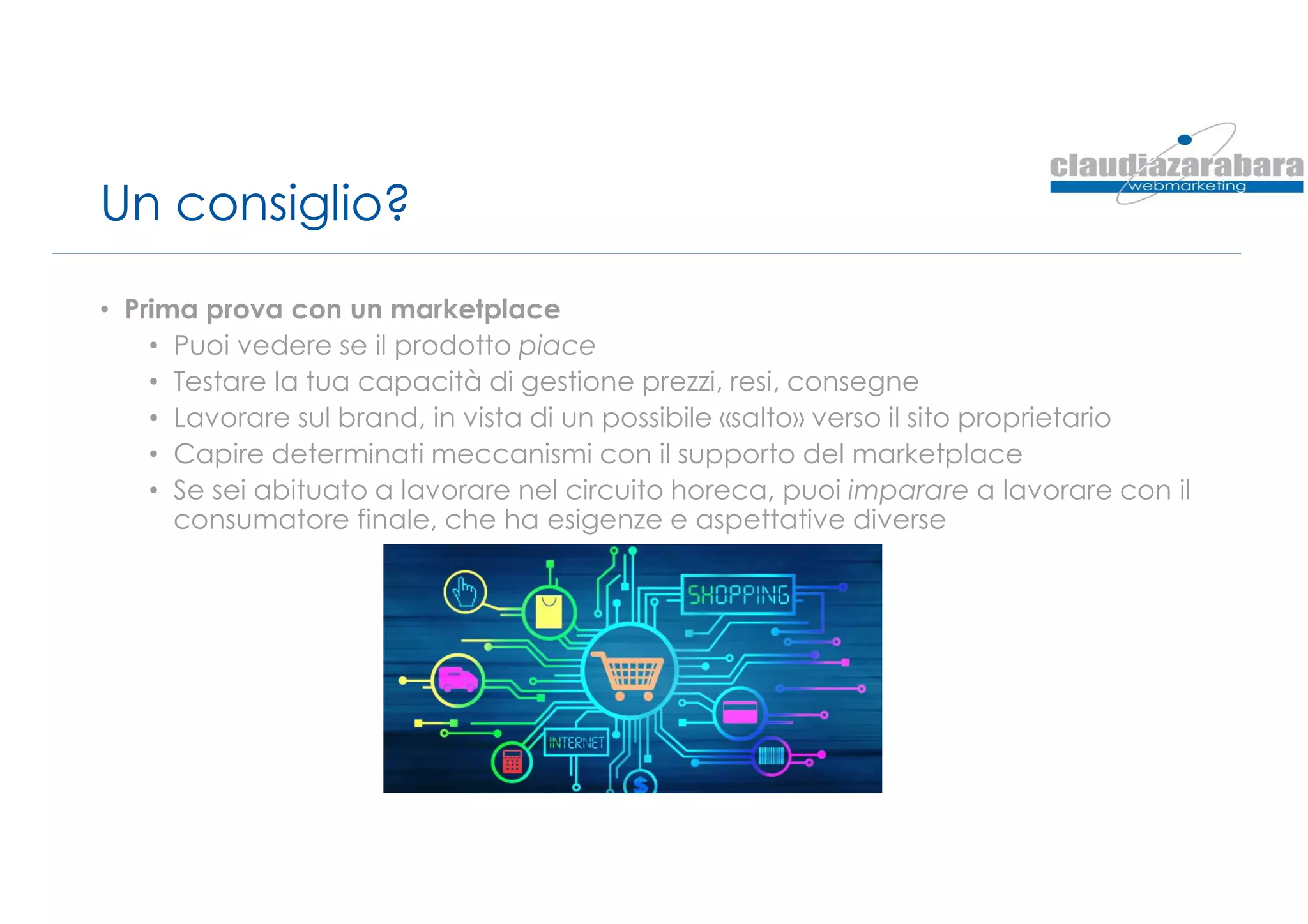 Un consiglio?
• Prima prova con un marketplace
• Puoi vedere se il prodotto piace
• Testare la tua capacità di gestione prezzi, resi, consegne
• Lavorare sul brand, in vista di un possibile «salto» verso il sito proprietario
• Capire determinati meccanismi con il supporto del marketplace
• Se sei abituato a lavorare nel circuito horeca, puoi imparare a lavorare con il
consumatore finale, che ha esigenze e aspettative diverse
 