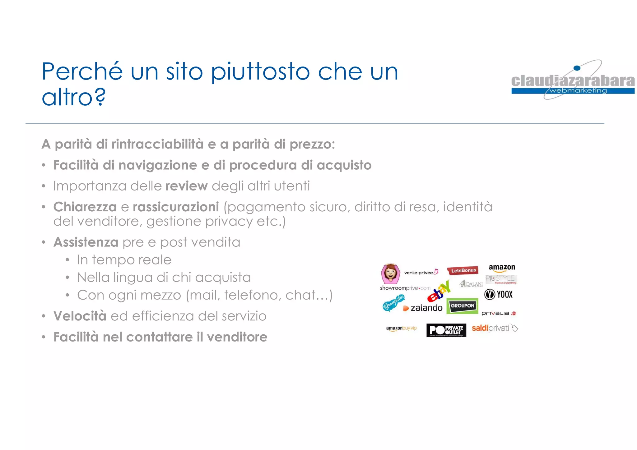Perché un sito piuttosto che un
altro?
A parità di rintracciabilità e a parità di prezzo:
• Facilità di navigazione e di procedura di acquisto
• Importanza delle review degli altri utenti
• Chiarezza e rassicurazioni (pagamento sicuro, diritto di resa, identità
del venditore, gestione privacy etc.)
• Assistenza pre e post vendita
• In tempo reale
• Nella lingua di chi acquista
• Con ogni mezzo (mail, telefono, chat…)
• Velocità ed efficienza del servizio
• Facilità nel contattare il venditore
 