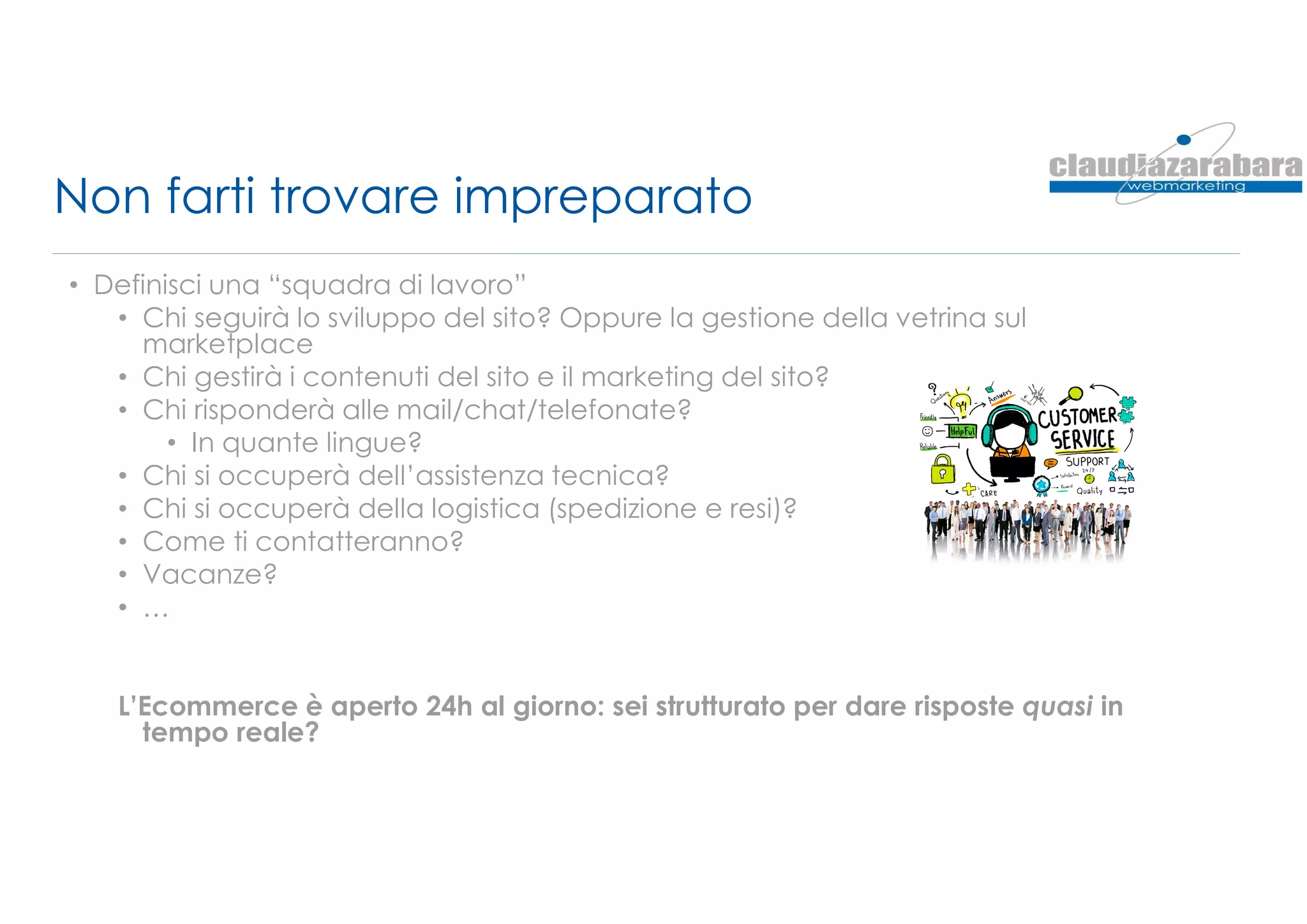 Non farti trovare impreparato
• Definisci una “squadra di lavoro”
• Chi seguirà lo sviluppo del sito? Oppure la gestione della vetrina sul
marketplace
• Chi gestirà i contenuti del sito e il marketing del sito?
• Chi risponderà alle mail/chat/telefonate?
• In quante lingue?
• Chi si occuperà dell’assistenza tecnica?
• Chi si occuperà della logistica (spedizione e resi)?
• Come ti contatteranno?
• Vacanze?
• …
L’Ecommerce è aperto 24h al giorno: sei strutturato per dare risposte quasi in
tempo reale?
 