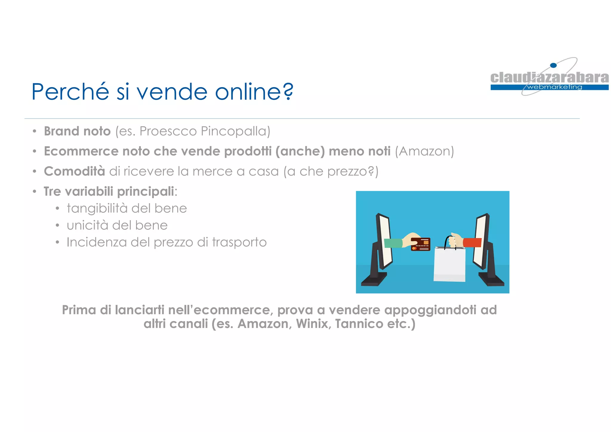 Perché si vende online?
• Brand noto (es. Proescco Pincopalla)
• Ecommerce noto che vende prodotti (anche) meno noti (Amazon)
• Comodità di ricevere la merce a casa (a che prezzo?)
• Tre variabili principali:
• tangibilità del bene
• unicità del bene
• Incidenza del prezzo di trasporto
Prima di lanciarti nell’ecommerce, prova a vendere appoggiandoti ad
altri canali (es. Amazon, Winix, Tannico etc.)
 