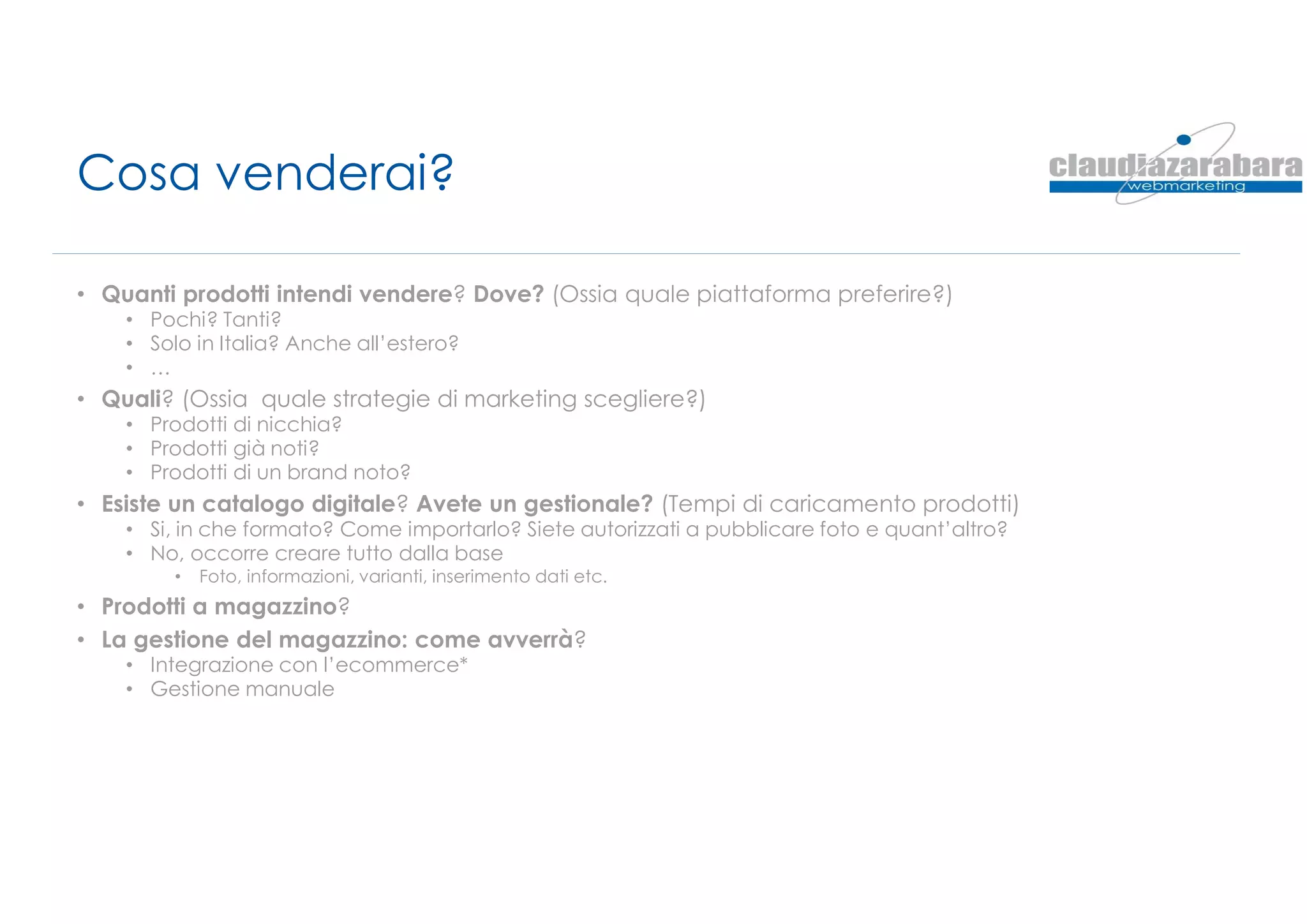 Cosa venderai?
• Quanti prodotti intendi vendere? Dove? (Ossia quale piattaforma preferire?)
• Pochi? Tanti?
• Solo in Italia? Anche all’estero?
• …
• Quali? (Ossia quale strategie di marketing scegliere?)
• Prodotti di nicchia?
• Prodotti già noti?
• Prodotti di un brand noto?
• Esiste un catalogo digitale? Avete un gestionale? (Tempi di caricamento prodotti)
• Si, in che formato? Come importarlo? Siete autorizzati a pubblicare foto e quant’altro?
• No, occorre creare tutto dalla base
• Foto, informazioni, varianti, inserimento dati etc.
• Prodotti a magazzino?
• La gestione del magazzino: come avverrà?
• Integrazione con l’ecommerce*
• Gestione manuale
 