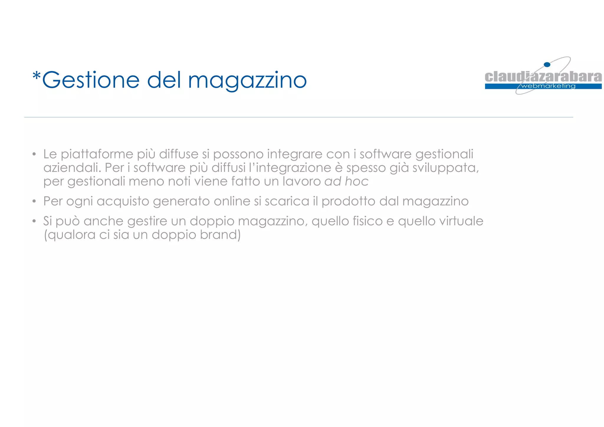 *Gestione del magazzino
• Le piattaforme più diffuse si possono integrare con i software gestionali
aziendali. Per i software più diffusi l’integrazione è spesso già sviluppata,
per gestionali meno noti viene fatto un lavoro ad hoc
• Per ogni acquisto generato online si scarica il prodotto dal magazzino
• Si può anche gestire un doppio magazzino, quello fisico e quello virtuale
(qualora ci sia un doppio brand)
 