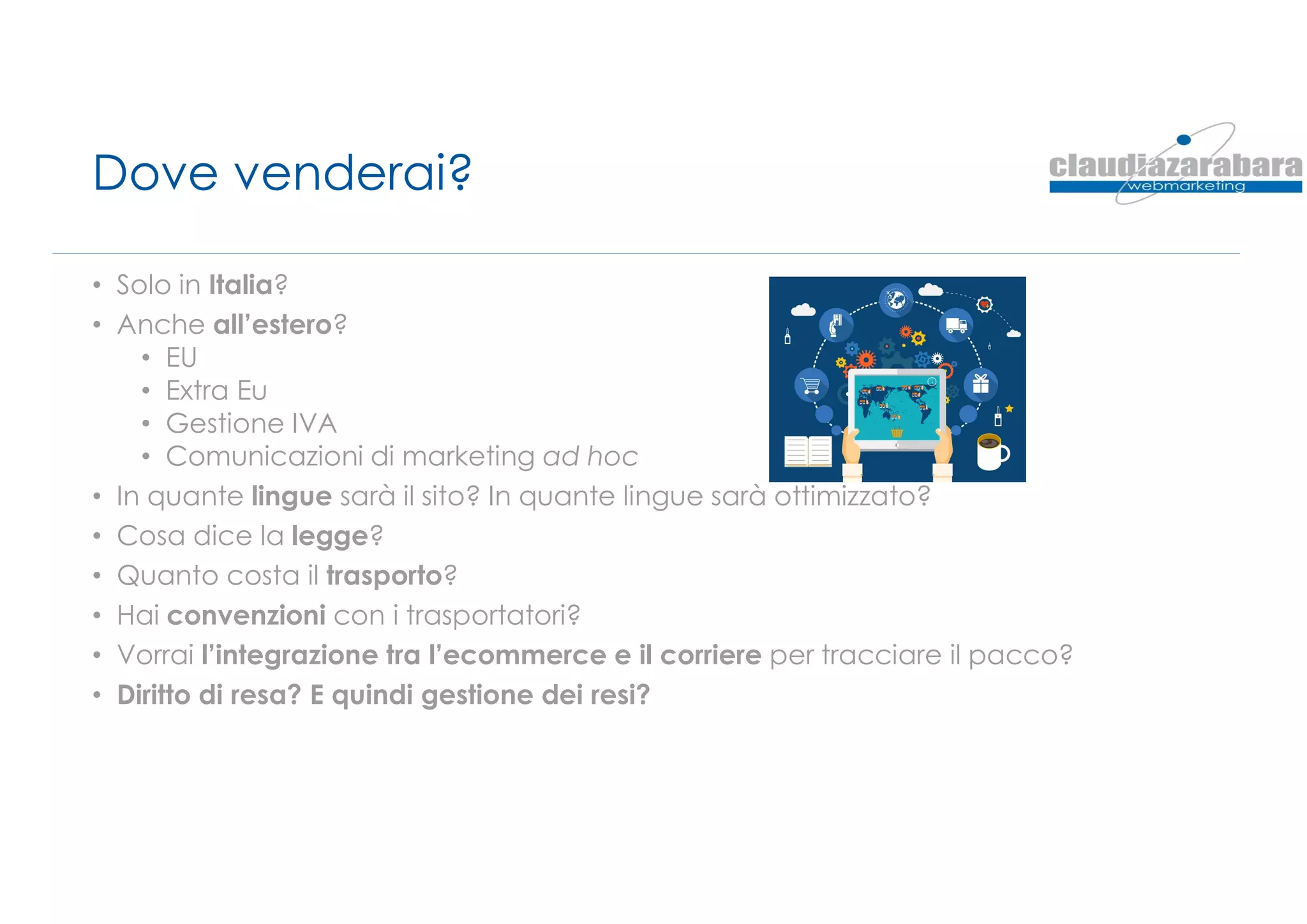 Dove venderai?
• Solo in Italia?
• Anche all’estero?
• EU
• Extra Eu
• Gestione IVA
• Comunicazioni di marketing ad hoc
• In quante lingue sarà il sito? In quante lingue sarà ottimizzato?
• Cosa dice la legge?
• Quanto costa il trasporto?
• Hai convenzioni con i trasportatori?
• Vorrai l’integrazione tra l’ecommerce e il corriere per tracciare il pacco?
• Diritto di resa? E quindi gestione dei resi?
 