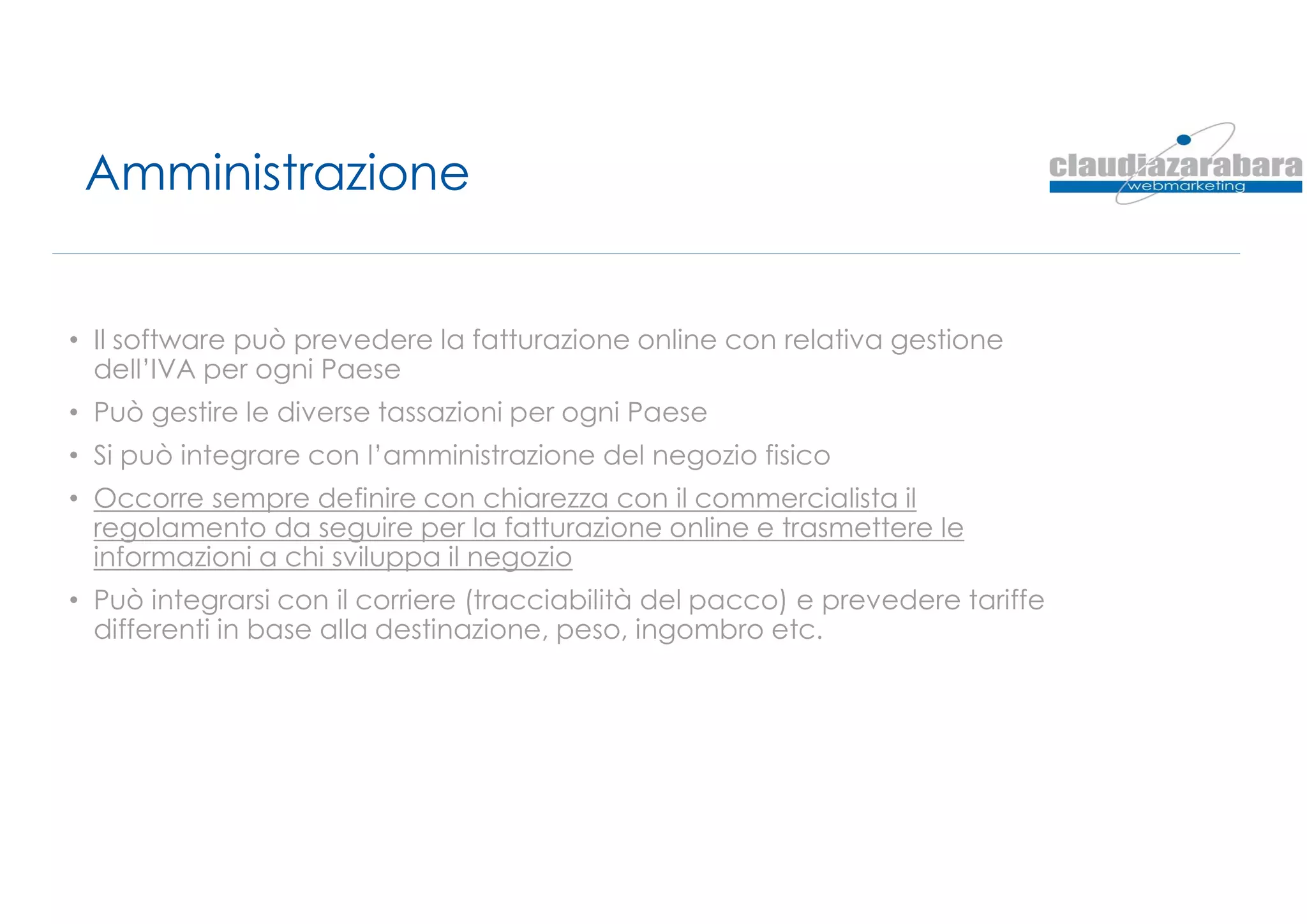 Amministrazione
• Il software può prevedere la fatturazione online con relativa gestione
dell’IVA per ogni Paese
• Può gestire le diverse tassazioni per ogni Paese
• Si può integrare con l’amministrazione del negozio fisico
• Occorre sempre definire con chiarezza con il commercialista il
regolamento da seguire per la fatturazione online e trasmettere le
informazioni a chi sviluppa il negozio
• Può integrarsi con il corriere (tracciabilità del pacco) e prevedere tariffe
differenti in base alla destinazione, peso, ingombro etc.
 