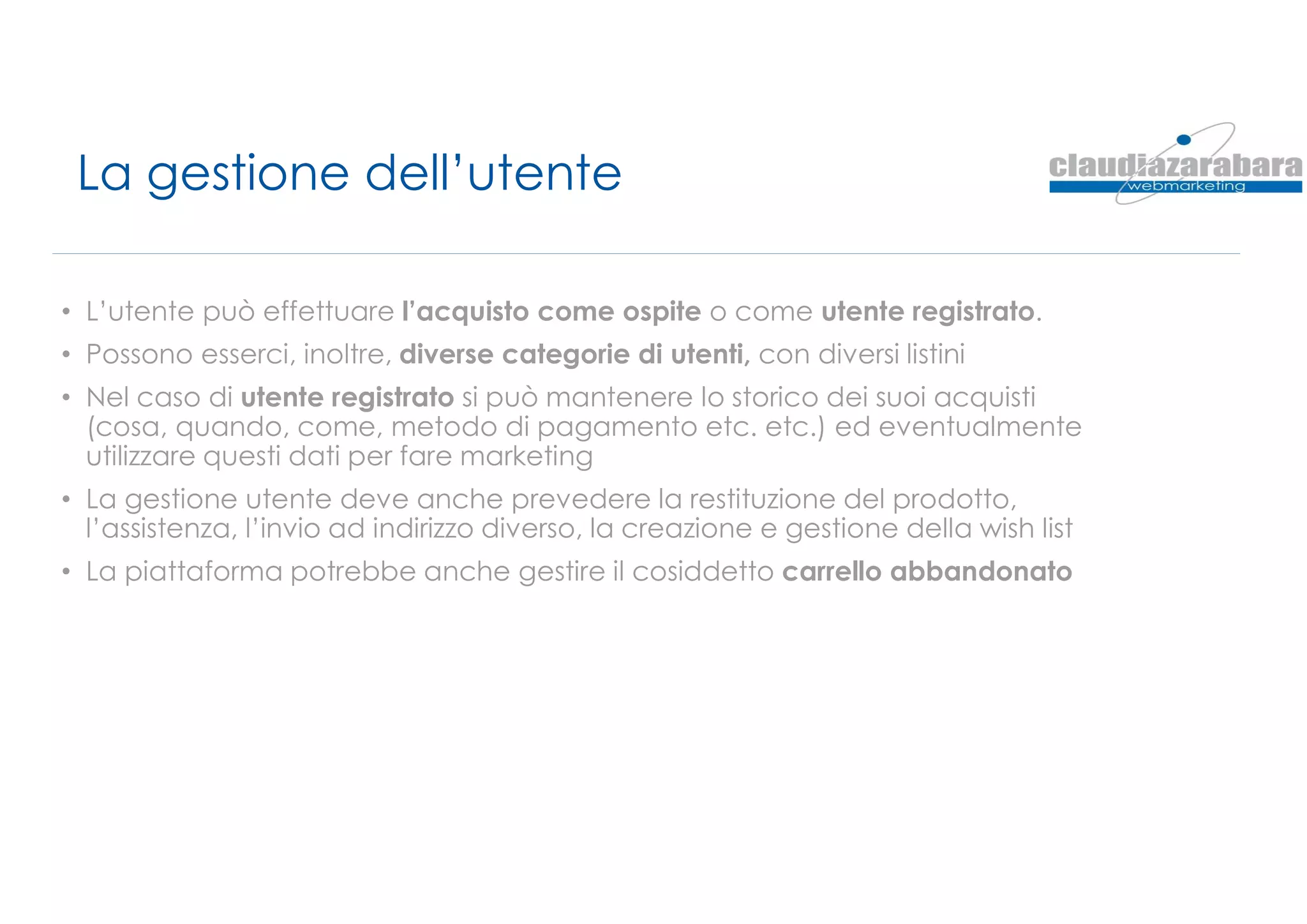 La gestione dell’utente
• L’utente può effettuare l’acquisto come ospite o come utente registrato.
• Possono esserci, inoltre, diverse categorie di utenti, con diversi listini
• Nel caso di utente registrato si può mantenere lo storico dei suoi acquisti
(cosa, quando, come, metodo di pagamento etc. etc.) ed eventualmente
utilizzare questi dati per fare marketing
• La gestione utente deve anche prevedere la restituzione del prodotto,
l’assistenza, l’invio ad indirizzo diverso, la creazione e gestione della wish list
• La piattaforma potrebbe anche gestire il cosiddetto carrello abbandonato
 