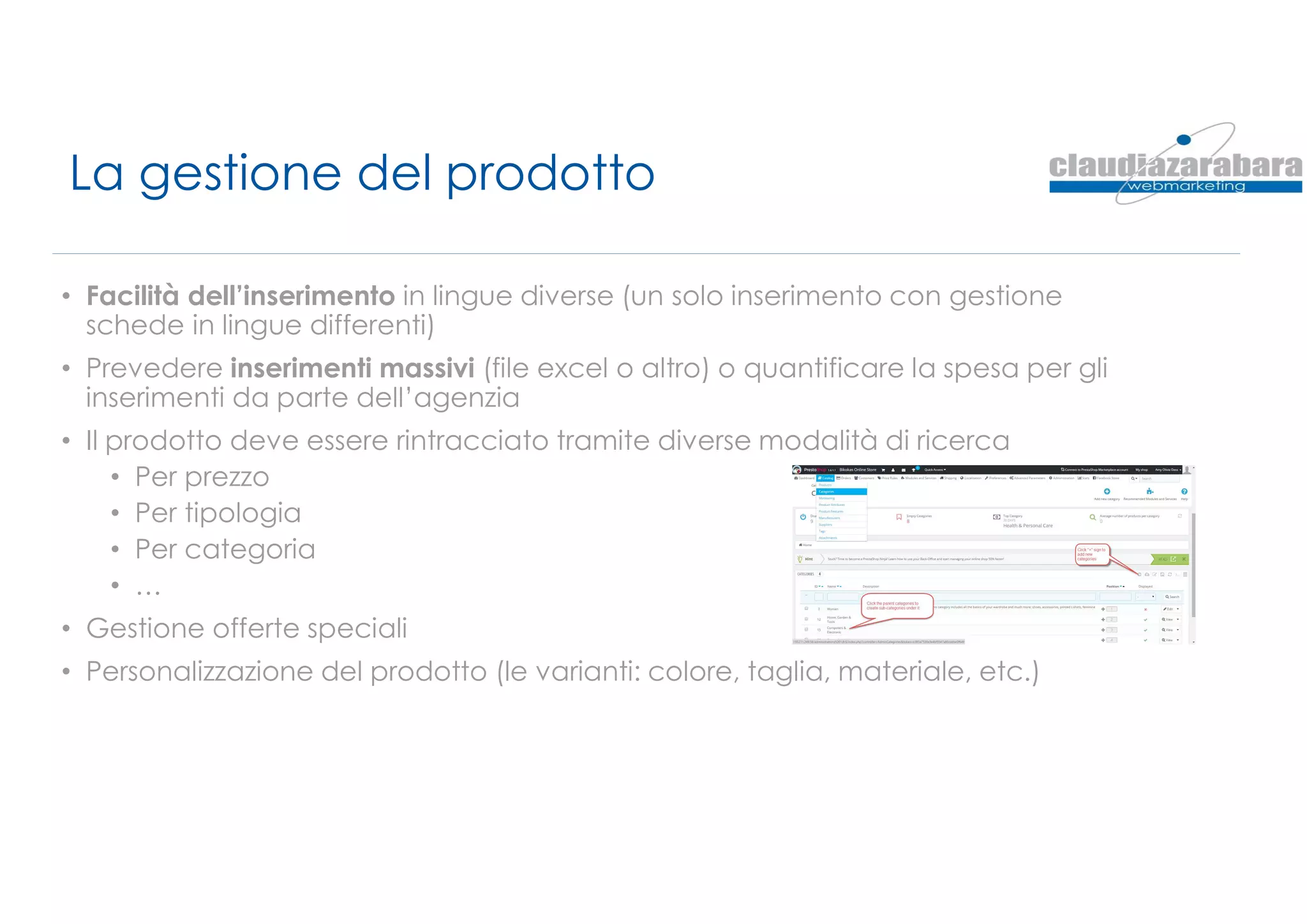 La gestione del prodotto
• Facilità dell’inserimento in lingue diverse (un solo inserimento con gestione
schede in lingue differenti)
• Prevedere inserimenti massivi (file excel o altro) o quantificare la spesa per gli
inserimenti da parte dell’agenzia
• Il prodotto deve essere rintracciato tramite diverse modalità di ricerca
• Per prezzo
• Per tipologia
• Per categoria
• …
• Gestione offerte speciali
• Personalizzazione del prodotto (le varianti: colore, taglia, materiale, etc.)
 