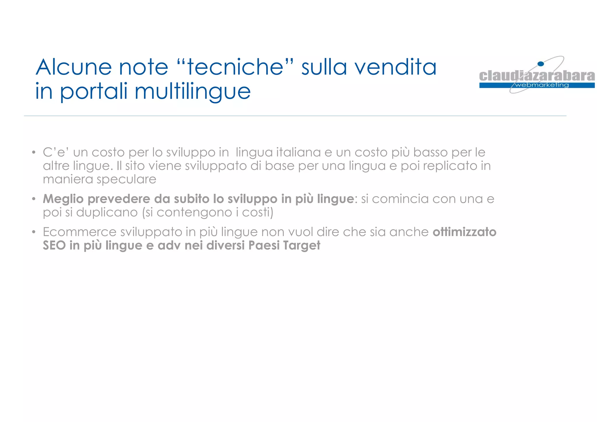 Alcune note “tecniche” sulla vendita
in portali multilingue
• C’e’ un costo per lo sviluppo in lingua italiana e un costo più basso per le
altre lingue. Il sito viene sviluppato di base per una lingua e poi replicato in
maniera speculare
• Meglio prevedere da subito lo sviluppo in più lingue: si comincia con una e
poi si duplicano (si contengono i costi)
• Ecommerce sviluppato in più lingue non vuol dire che sia anche ottimizzato
SEO in più lingue e adv nei diversi Paesi Target
 