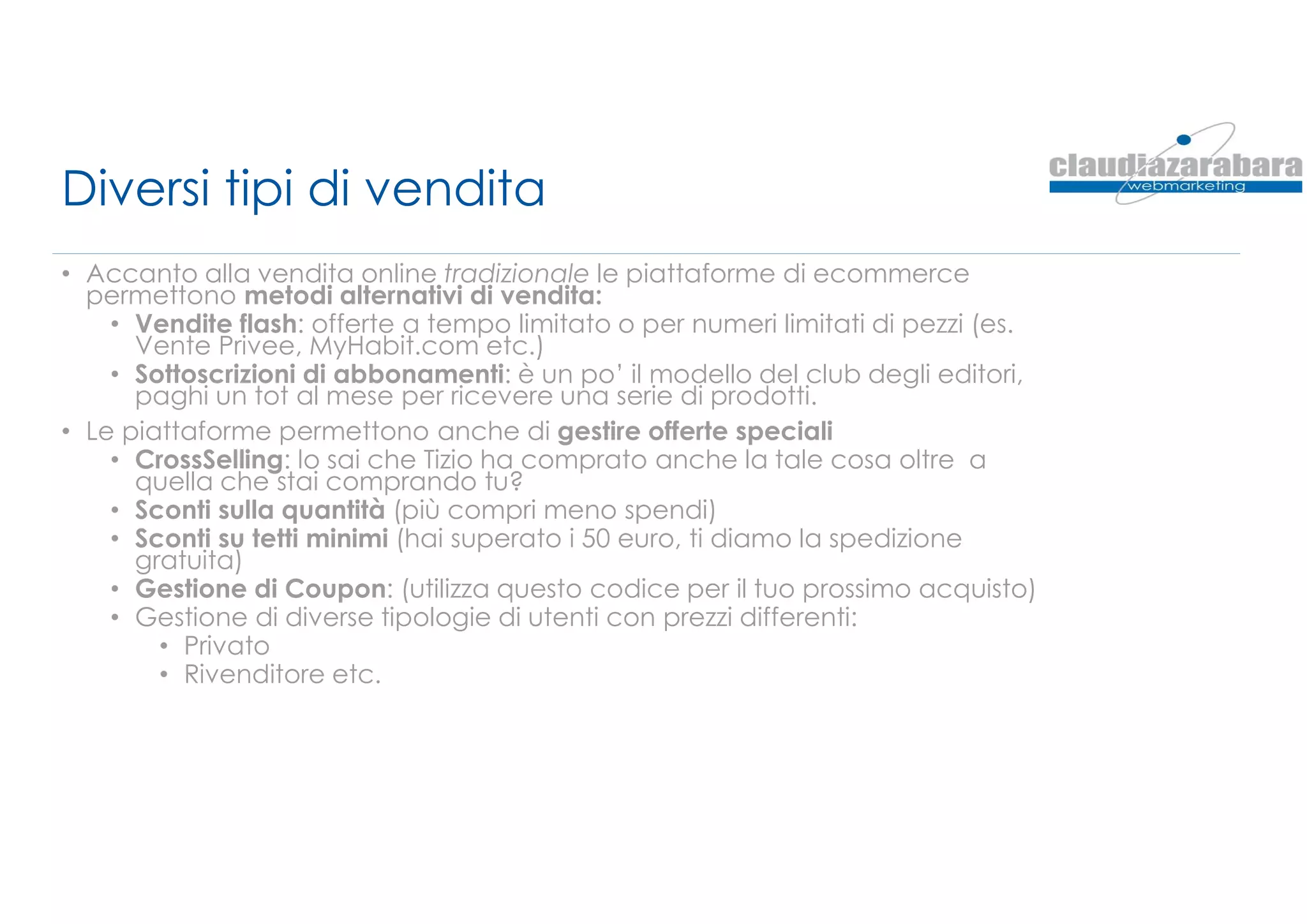 Diversi tipi di vendita
• Accanto alla vendita online tradizionale le piattaforme di ecommerce
permettono metodi alternativi di vendita:
• Vendite flash: offerte a tempo limitato o per numeri limitati di pezzi (es.
Vente Privee, MyHabit.com etc.)
• Sottoscrizioni di abbonamenti: è un po’ il modello del club degli editori,
paghi un tot al mese per ricevere una serie di prodotti.
• Le piattaforme permettono anche di gestire offerte speciali
• CrossSelling: lo sai che Tizio ha comprato anche la tale cosa oltre a
quella che stai comprando tu?
• Sconti sulla quantità (più compri meno spendi)
• Sconti su tetti minimi (hai superato i 50 euro, ti diamo la spedizione
gratuita)
• Gestione di Coupon: (utilizza questo codice per il tuo prossimo acquisto)
• Gestione di diverse tipologie di utenti con prezzi differenti:
• Privato
• Rivenditore etc.
 