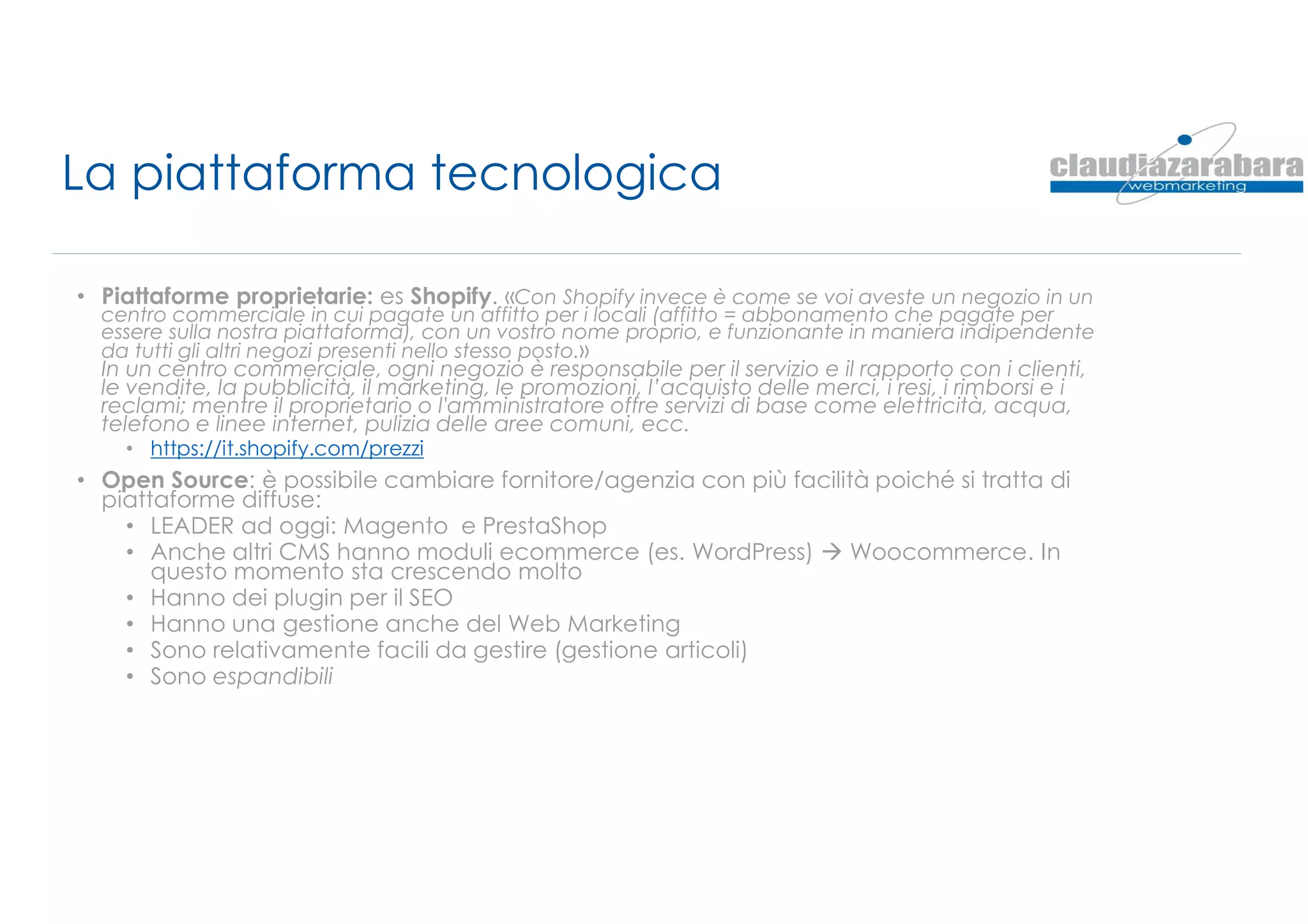 La piattaforma tecnologica
• Piattaforme proprietarie: es Shopify. «Con Shopify invece è come se voi aveste un negozio in un
centro commerciale in cui pagate un affitto per i locali (affitto = abbonamento che pagate per
essere sulla nostra piattaforma), con un vostro nome proprio, e funzionante in maniera indipendente
da tutti gli altri negozi presenti nello stesso posto.»
In un centro commerciale, ogni negozio è responsabile per il servizio e il rapporto con i clienti,
le vendite, la pubblicità, il marketing, le promozioni, l’acquisto delle merci, i resi, i rimborsi e i
reclami; mentre il proprietario o l'amministratore offre servizi di base come elettricità, acqua,
telefono e linee internet, pulizia delle aree comuni, ecc.
• https://it.shopify.com/prezzi
• Open Source: è possibile cambiare fornitore/agenzia con più facilità poiché si tratta di
piattaforme diffuse:
• LEADER ad oggi: Magento e PrestaShop
• Anche altri CMS hanno moduli ecommerce (es. WordPress)  Woocommerce. In
questo momento sta crescendo molto
• Hanno dei plugin per il SEO
• Hanno una gestione anche del Web Marketing
• Sono relativamente facili da gestire (gestione articoli)
• Sono espandibili
 