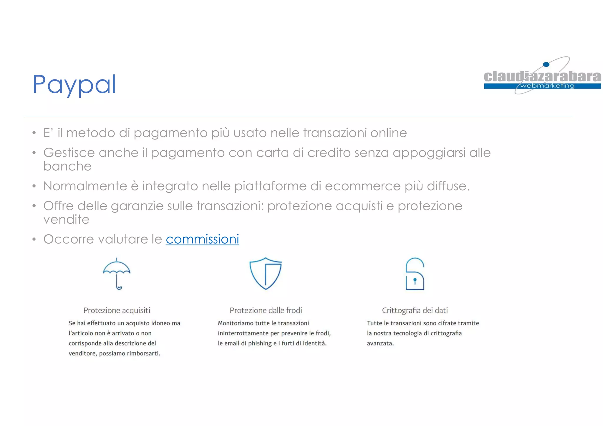 Paypal
• E’ il metodo di pagamento più usato nelle transazioni online
• Gestisce anche il pagamento con carta di credito senza appoggiarsi alle
banche
• Normalmente è integrato nelle piattaforme di ecommerce più diffuse.
• Offre delle garanzie sulle transazioni: protezione acquisti e protezione
vendite
• Occorre valutare le commissioni
 
