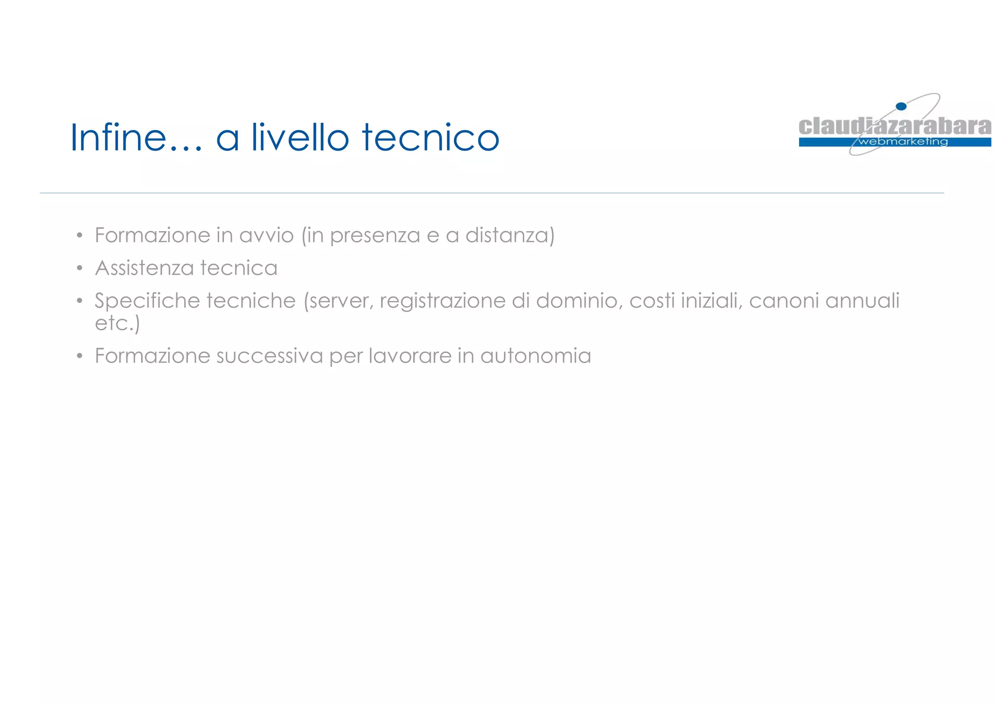 Infine… a livello tecnico
• Formazione in avvio (in presenza e a distanza)
• Assistenza tecnica
• Specifiche tecniche (server, registrazione di dominio, costi iniziali, canoni annuali
etc.)
• Formazione successiva per lavorare in autonomia
 