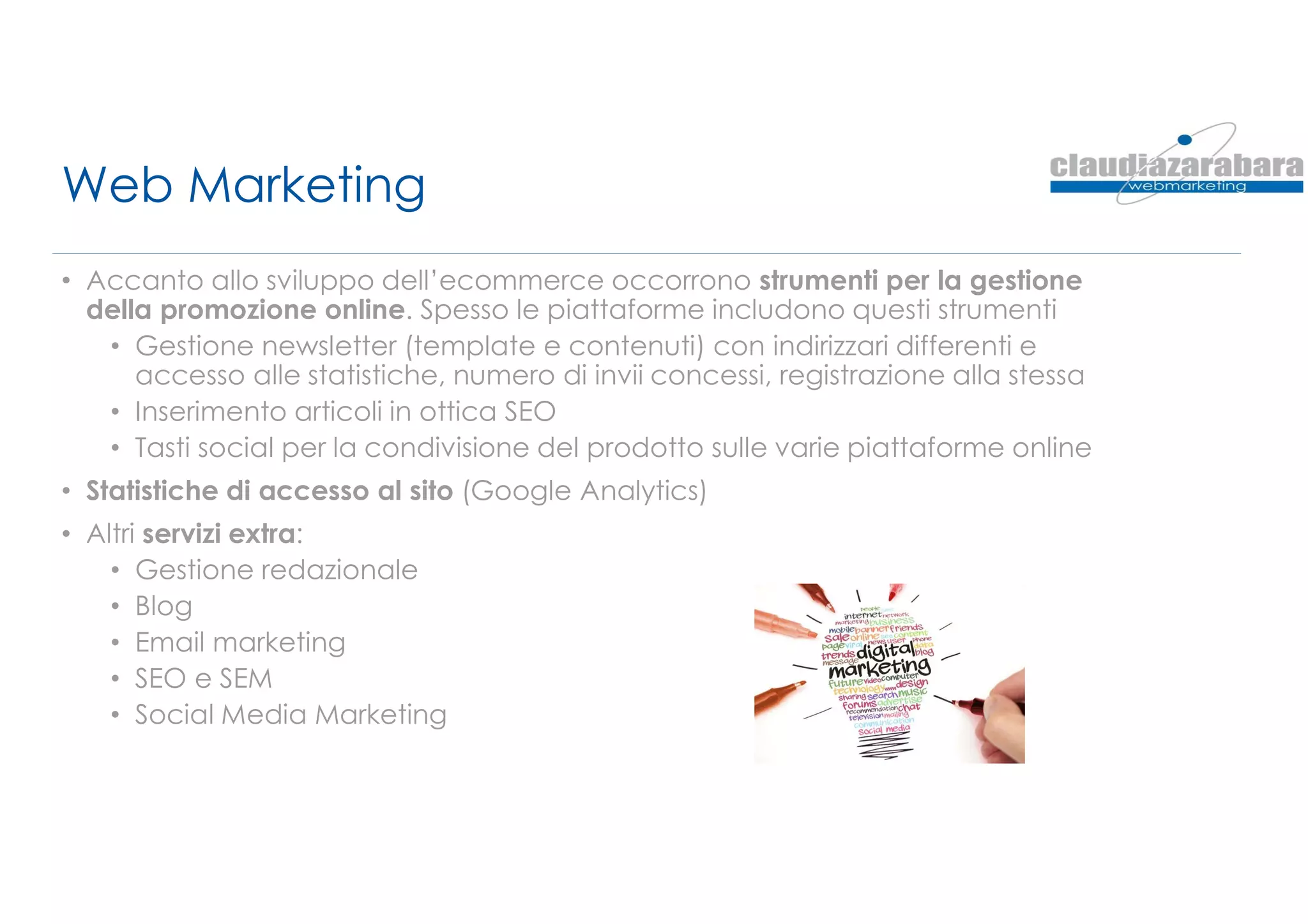 Web Marketing
• Accanto allo sviluppo dell’ecommerce occorrono strumenti per la gestione
della promozione online. Spesso le piattaforme includono questi strumenti
• Gestione newsletter (template e contenuti) con indirizzari differenti e
accesso alle statistiche, numero di invii concessi, registrazione alla stessa
• Inserimento articoli in ottica SEO
• Tasti social per la condivisione del prodotto sulle varie piattaforme online
• Statistiche di accesso al sito (Google Analytics)
• Altri servizi extra:
• Gestione redazionale
• Blog
• Email marketing
• SEO e SEM
• Social Media Marketing
 