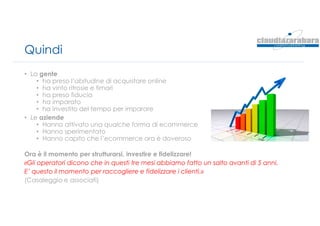 Quindi
• La gente
• ha preso l’abitudine di acquistare online
• ha vinto ritrosie e timori
• ha preso fiducia
• ha imparato
• ha investito del tempo per imparare
• Le aziende
• Hanno attivato una qualche forma di ecommerce
• Hanno sperimentato
• Hanno capito che l’ecommerce ora è doveroso
Ora è il momento per strutturarsi, investire e fidelizzare!
«Gli operatori dicono che in questi tre mesi abbiamo fatto un salto avanti di 5 anni.
E’ questo il momento per raccogliere e fidelizzare i clienti.»
(Casaleggio e associati)
 
