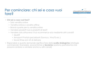 Per cominciare: chi sei e cosa vuoi
fare?
• Chi sei e cosa vuoi fare?
• Solo vendita online
• Vendita online e vendita offline
• Brand a parte per la vendita online
• Vendere prodotti tuoi o prodotti di terzi?
• Vendere solo attraverso il tuo ecommerce e/o mediante altri canali?
• Quali?
• Amazon? Portali specializzati (Tannico, Vino75 etc.)
• Social Shop e/o siti di delivery
• Rispondere a queste domande significa fare delle scelte strategiche (strategie
commerciali, finanziarie, economiche) e tecniche (esistono piattaforme che
possono andare a vendere anche su altri canali)
 