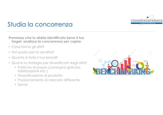 Studia la concorrenza
Premesso che tu abbia identificato bene il tuo
target, analizza la concorrenza per capire:
• Cosa fanno gli altri?
• Hai spazio per la vendita?
• Quanto è forte il tuo brand?
• Qual è la strategia per diversificarti dagli altri?
• Politiche di prezzo (consegna gratuita,
fidelizzazione etc.)
• Diversificazione di prodotto
• Posizionamento di mercato differente
• Servizi
 