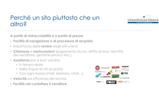 Perché un sito piuttosto che un
altro?
A parità di rintracciabilità e a parità di prezzo:
• Facilità di navigazione e di procedura di acquisto
• Importanza delle review degli altri utenti
• Chiarezza e rassicurazioni (pagamento sicuro, diritto di resa, identità
del venditore, gestione privacy etc.)
• Assistenza pre e post vendita
• In tempo reale
• Nella lingua di chi acquista
• Con ogni mezzo (mail, telefono, chat…)
• Velocità ed efficienza del servizio
• Facilità nel contattare il venditore
 