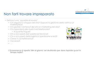 Non farti trovare impreparato
• Definisci una “squadra di lavoro”
• Chi seguirà lo sviluppo del sito? Oppure la gestione della vetrina sul
marketplace
• Chi gestirà i contenuti del sito e il marketing del sito?
• Chi risponderà alle mail/chat/telefonate?
• In quante lingue?
• Chi si occuperà dell’assistenza tecnica?
• Chi si occuperà della logistica (spedizione e resi)?
• Come ti contatteranno?
• Vacanze?
• …
L’Ecommerce è aperto 24h al giorno: sei strutturato per dare risposte quasi in
tempo reale?
 